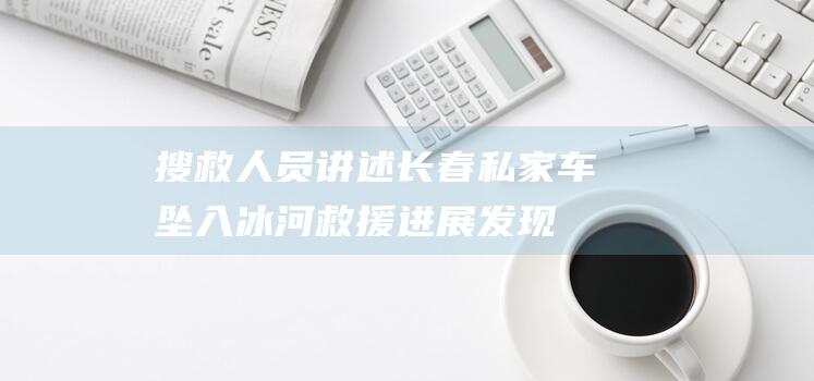 搜救人员讲述长春私家车坠入冰河救援进展：发现轮胎印确认落水位|马河|坠江|松花江