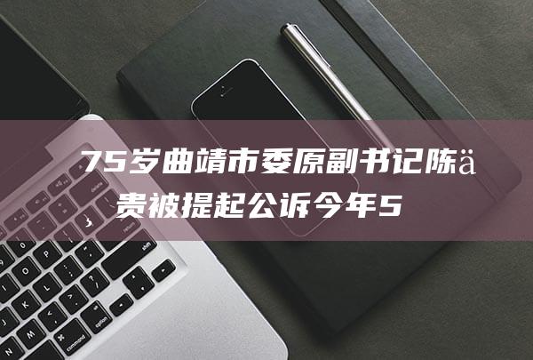 75岁曲靖市委原副书记陈世贵被提起公诉今年5月主动投案，6月其市长儿子离世|纪委|检察机关