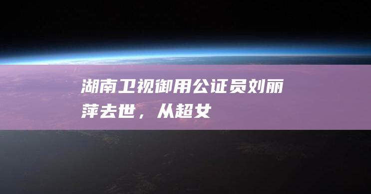 湖南卫视“御用公证员”刘丽萍去世，从“超女”到“浪姐”都有她的身影|芒果|综艺|乘风破浪的姐姐