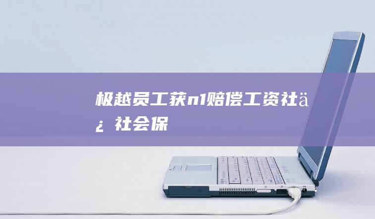 极越员工获“n+1”赔偿|工资|社保|社会保险|餐补|公积金