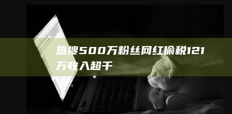 热搜！500万粉丝网红偷税121万：收入超千万，申报个税收入竟未达5000元|纳税|网络主播|国家税务总局|税费优惠政策