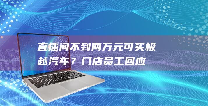 直播间不到两万元可买极越汽车？门店员工回应|阿力|刘涛|二手车