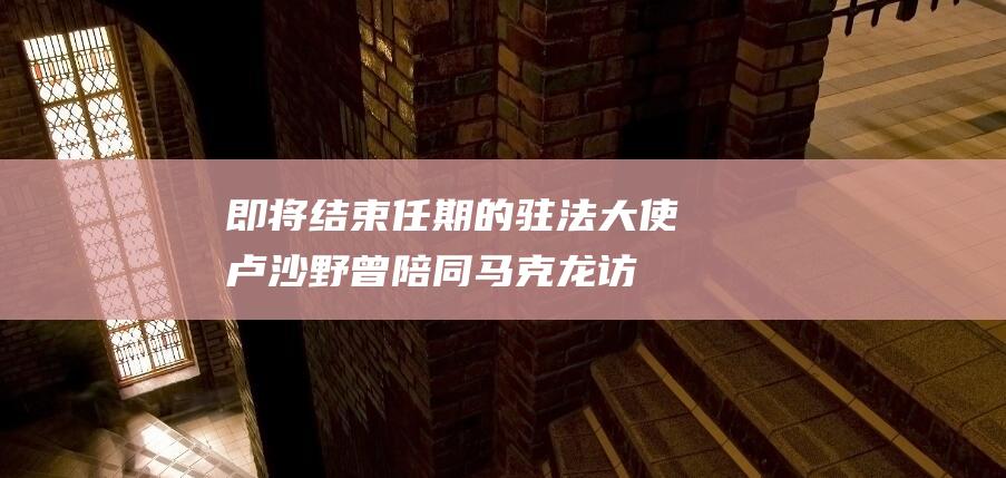 即将结束任期的驻法大使卢沙野：曾陪同马克龙访华并点赞广州|外交部|广州市|总统职权|埃马纽埃尔·马克龙