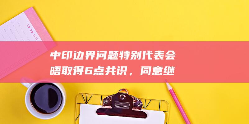 中印边界问题特别代表会晤取得6点共识，同意继续加强跨境交流合作|外交|中印关系