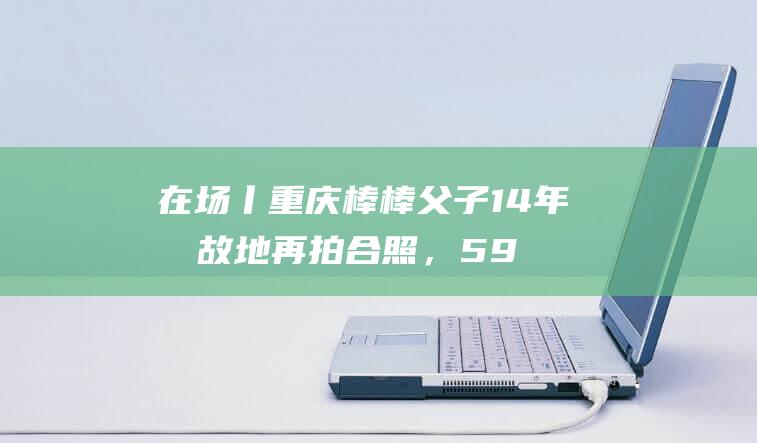 在场丨重庆棒棒父子14年后故地再拍合照，59岁冉光辉谈“棒棒人生”：会接着干|板车|面馆|扁担|朝天门|重庆市