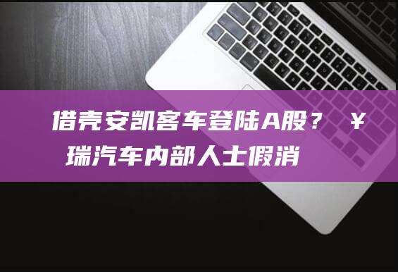 借壳安凯客车登陆A股？奇瑞汽车内部人士：假消息！公司目标仍是港股|a股|港交所|尹同跃|借壳上市|安凯汽车