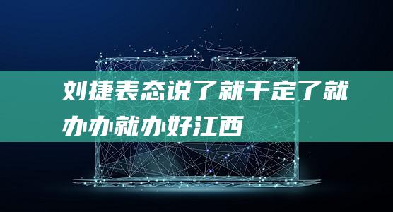 刘捷表态：说了就干、定了就办、办就办好|江西省委|常委|省长