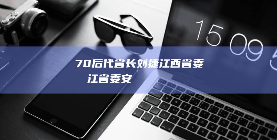 “70后”代省长刘捷|江西省委|浙江省委|安徽省委常委|刘捷(1957年)