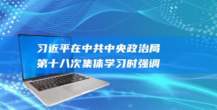 习近平在中共中央政治局第十八次集体学习时强调深入做好边疆治理各项工作推动边疆地区高质量发展|总书记