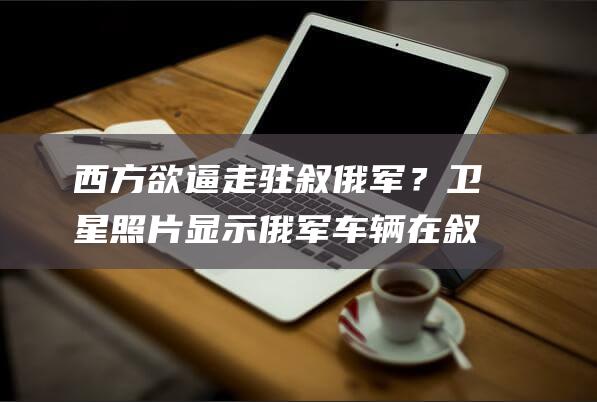 西方欲逼走驻叙俄军？卫星照片显示俄军车辆在叙机场码头集结|过渡政府|美军|塔尔图斯|叙利亚