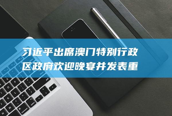 习近平出席澳门特别行政区政府欢迎晚宴并发表重要讲话