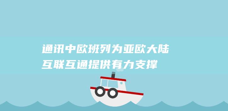 通讯｜中欧班列为亚欧大陆互联互通提供有力支撑|物流|铁路|海铁