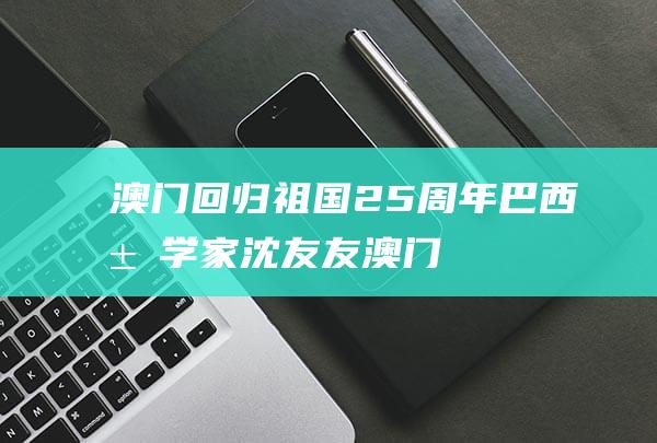 澳门回归祖国25周年｜巴西汉学家沈友友：澳门是中国与葡语国家文化沟通的桥梁