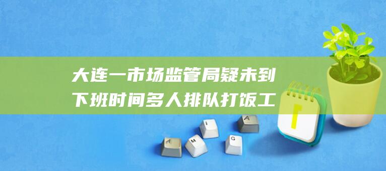 大连一市场监管局疑未到下班时间多人排队打饭工作人员回应：拍摄者或调了手机时间|郭宇|岗店|管理局|大连市|瓦房店市