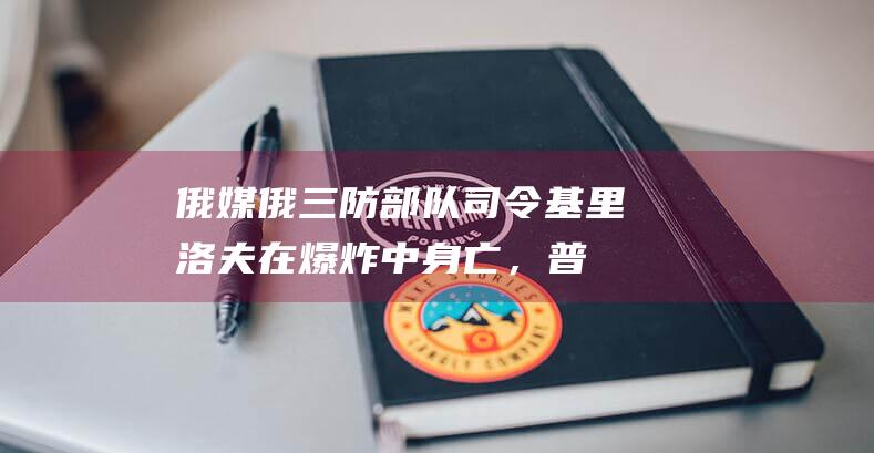 俄媒：俄三防部队司令基里洛夫在爆炸中身亡，普京首次发声回应|佩斯科夫|俄罗斯