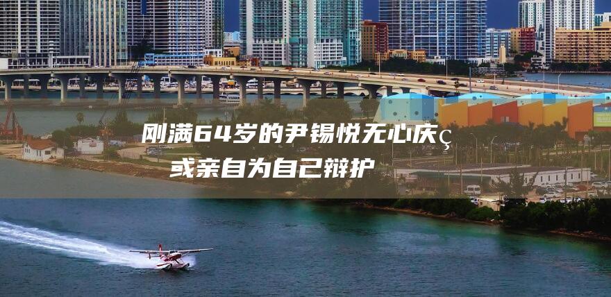 刚满64岁的尹锡悦无心庆生：或亲自为自己辩护，成首位出庭接受弹劾审理的韩总统|总统候选人