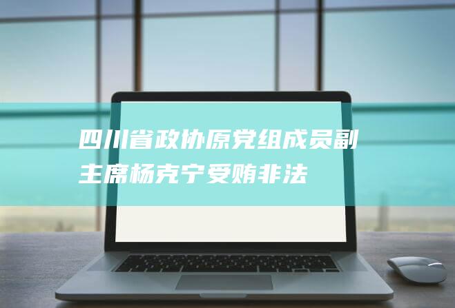 四川省政协原党组成员、副主席杨克宁受贿、非法持有枪支、弹药案一审开庭|阿坝州委|常委