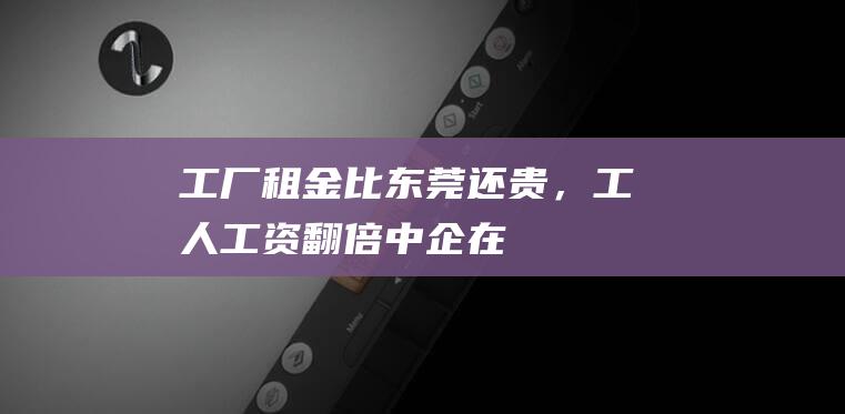 “工厂租金比东莞还贵，工人工资翻倍”！中企在这个国家“弯腰就挣钱”的时代过去了→|王明|泰国|越南人|东莞市