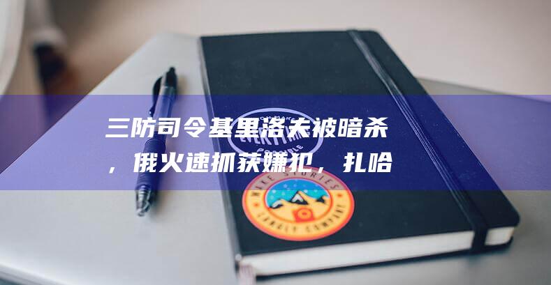 三防司令基里洛夫被暗杀，俄火速抓获嫌犯，扎哈罗娃：策划和实施者都将受到惩罚|乌方|乌克兰|莫斯科|俄罗斯