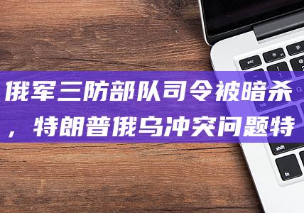 俄军三防部队司令被暗杀，特朗普俄乌冲突问题特使批评此举：不明智，绝对不是好主意|乌克兰|莫斯科|俄罗斯|凯洛格|唐纳·川普|唐纳德·特朗普