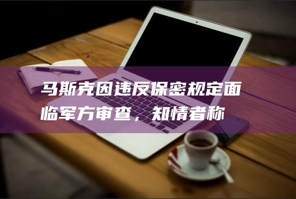 马斯克因违反保密规定面临军方审查，知情者称“他少报或瞒报诸多行程安排”|spacex|特斯拉|国防部|五角大楼|美国政府