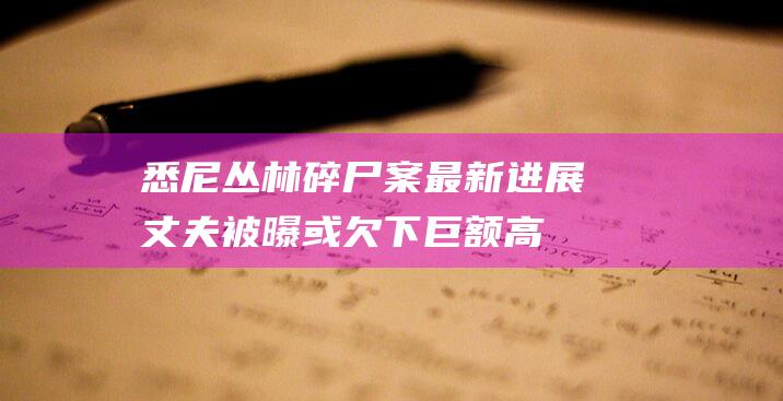 悉尼丛林碎尸案最新进展：丈夫被曝或欠下巨额高利贷，警方称嫌凶至少两人|尸体|毒品|新南威尔士州