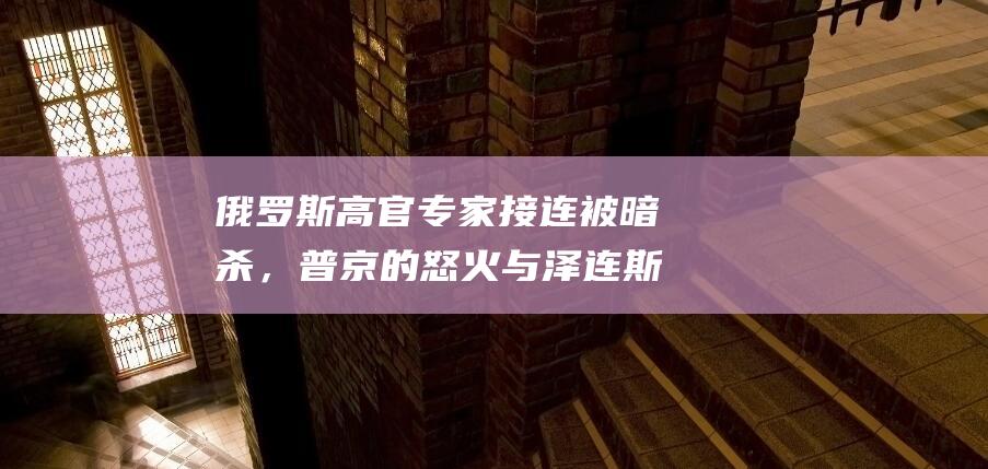 俄罗斯高官专家接连被暗杀，普京的怒火与泽连斯基的放手一搏|乌克兰|莫斯科