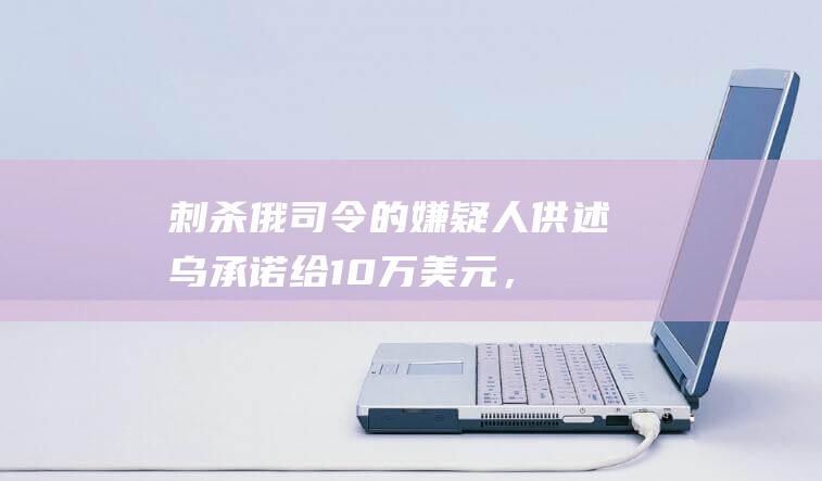 刺杀俄司令的嫌疑人供述：乌承诺给10万美元，还可去欧盟生活！乌为何选在此时动手？|基辅|乌克兰|俄罗斯|莫斯科|唐纳德·特朗普