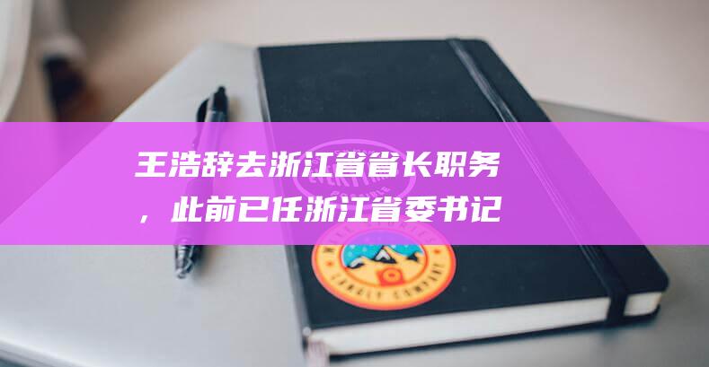 王浩辞去浙江省省长职务，此前已任浙江省委书记|常委|山东省委|人民政府副省长