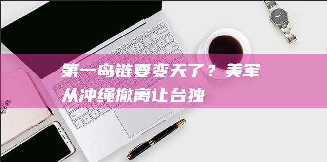 “第一岛链”要变天了？美军从冲绳撤离让“台独”破防|大陆|关岛|冲绳县|军事力量