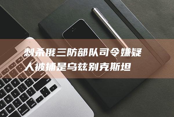 刺杀俄三防部队司令嫌疑人被捕！是乌兹别克斯坦公民，受乌克兰情报部门招募，被许诺10万美元和赴外国生活|俄罗斯|莫斯科