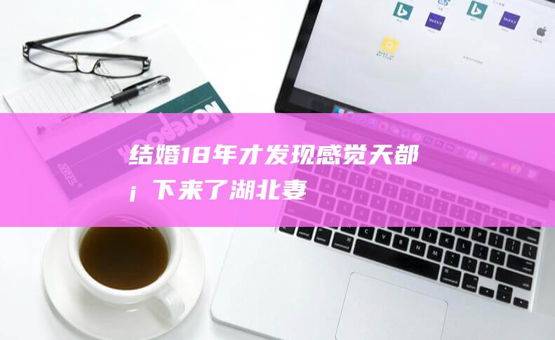 结婚18年才发现！“感觉天都塌下来了”湖北妻子：我们没发生过关系，他心里没数吗？|离婚|怀孕|婚姻|非亲生|万彩礼