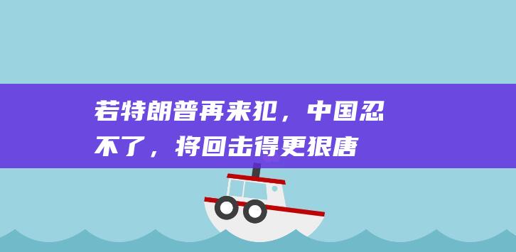 若特朗普再来犯，中国忍不了，将回击得更狠|唐纳德·特朗普|拜登|美国政府|美国国会|总统