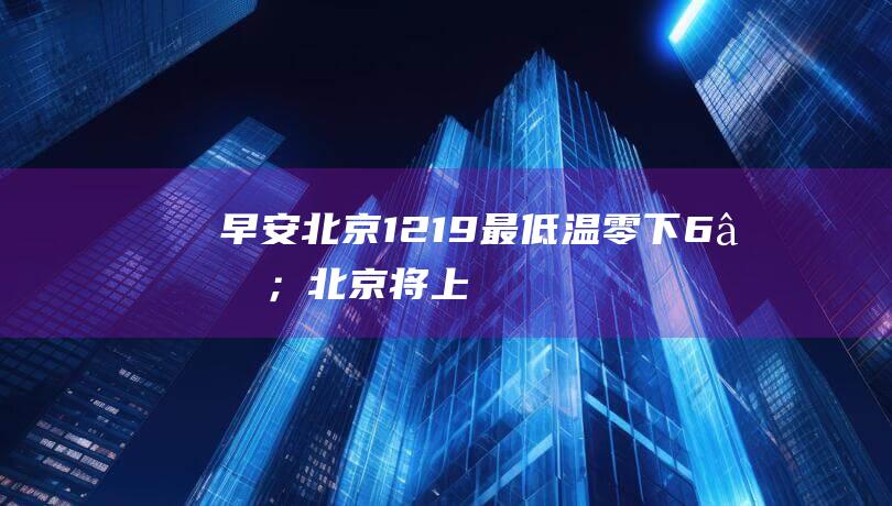 早安北京1219：最低温零下6℃；北京将“上新”65个超充站|朝阳|峡谷|冰灯|嘉年华|北京市