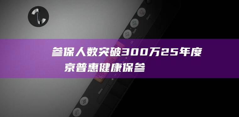 参保人数突破300万25年度北京普惠健康保参保通道即将关|医保|保险|医疗|被保人|北京市|政策体系