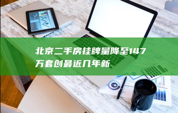 北京二手房挂牌量降至14.7万套创最近几年新低|房源|新房|链家|网签|北京市|二手房成交|二手房房价