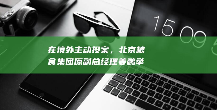 在境外主动投案，北京粮食集团原副总经理姜鹏举被遣返回国|公安|刑事责任