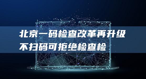 北京“一码检查”改革再升级不扫码可拒绝检查检查后可评价监督|北京市