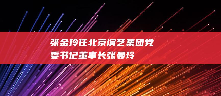 张金玲任北京演艺集团党委书记、董事长|张曼玲