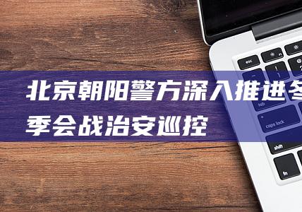 北京朝阳警方深入推进“冬季会战”|治安|巡控|北京市|朝阳市|公安机关