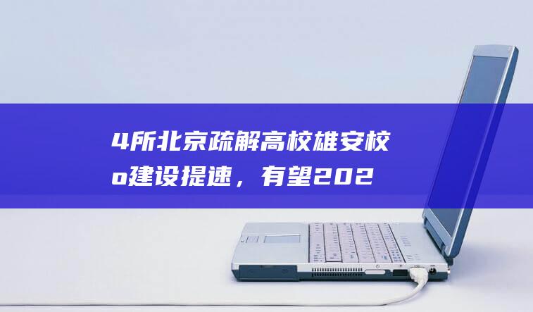 4所北京疏解高校雄安校区建设提速，有望2027年迎新|北京市|华北电力大学|北京理工大学|北京林业大学