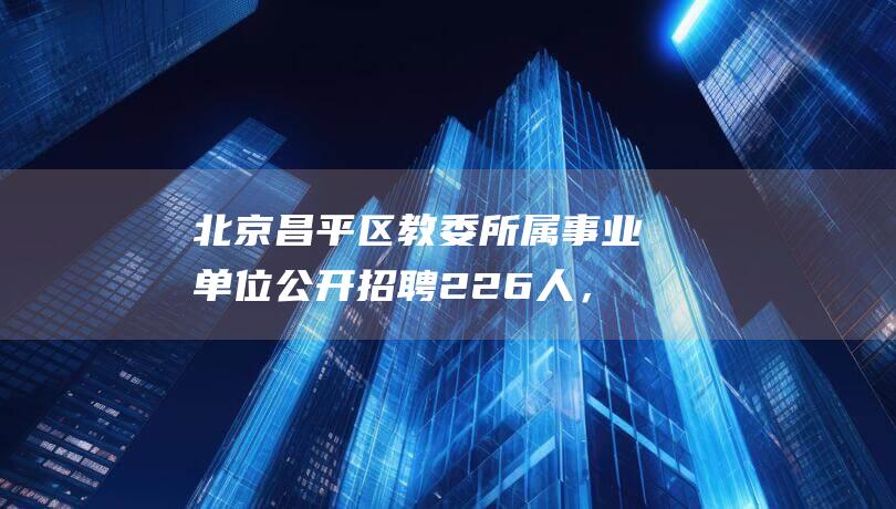 北京昌平区教委所属事业单位公开招聘226人，今日起开始报名|笔试|招生|应届毕业生