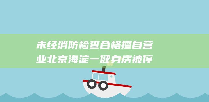 未经消防检查合格擅自营业北京海淀一健身房被停业并罚款|疏散门|北京市|消防安全|安全出口|消防设施