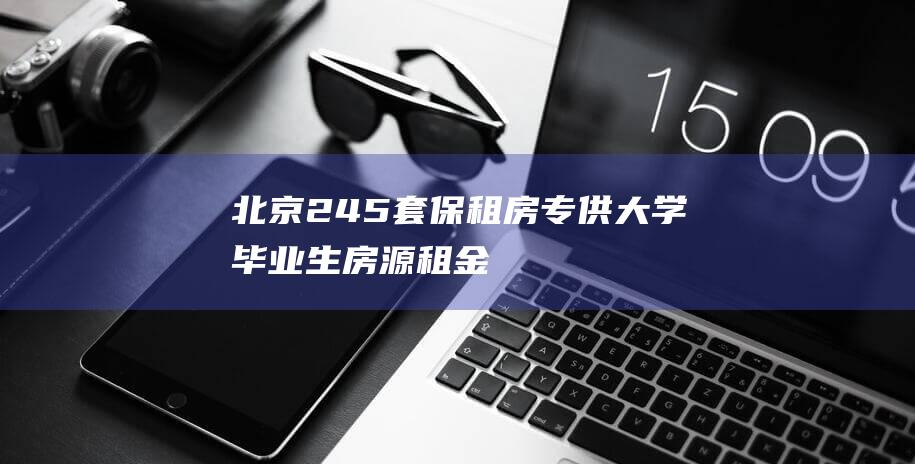 北京245套保租房专供大学毕业生|房源|租金|合租|两居室|三居室|北京市