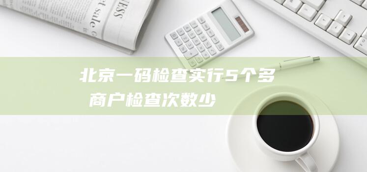 北京“一码检查”实行5个多月商户：检查次数少了、效率高了|监督|北京市