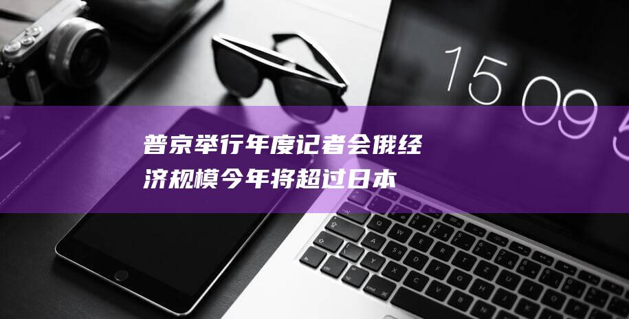 普京举行年度记者会：俄经济规模今年将超过日本