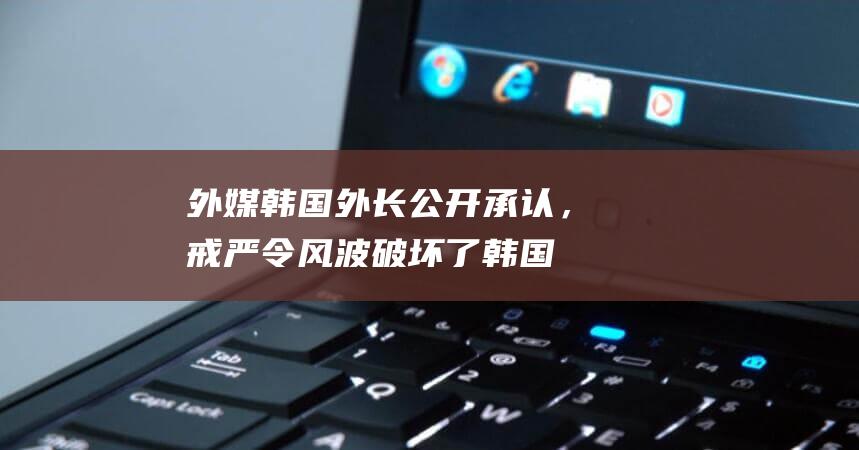 外媒：韩国外长公开承认，戒严令风波破坏了韩国与特朗普团队关系|总统|在野党|韩国外交部|唐纳·川普|唐纳德·特朗普