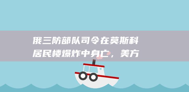 俄三防部队司令在莫斯科居民楼爆炸中身亡，美方称未参与，俄方驳斥：可笑！|基辅|乌克兰|恐怖袭击