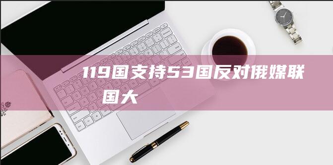 “119国支持、53国反对！”俄媒：联合国大会通过俄罗斯“打击美化纳粹主义”相关决议|种族主义