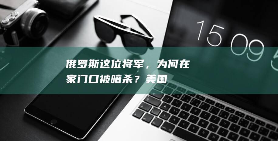 俄罗斯这位将军，为何在家门口被暗杀？|美国|俄军|乌克兰|莫斯科|哈尔科夫